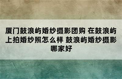 厦门鼓浪屿婚纱摄影团购 在鼓浪屿上拍婚纱照怎么样 鼓浪屿婚纱摄影哪家好